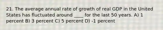 21. The average annual rate of growth of real GDP in the United States has fluctuated around ____ for the last 50 years. A) 1 percent B) 3 percent C) 5 percent D) -1 percent