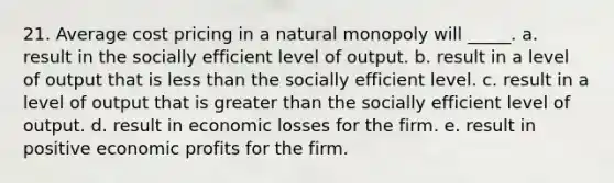 21. ​Average cost pricing in a natural monopoly will _____. a. result in the socially efficient level of output. b. result in a level of output that is <a href='https://www.questionai.com/knowledge/k7BtlYpAMX-less-than' class='anchor-knowledge'>less than</a> the socially efficient level. c. result in a level of output that is <a href='https://www.questionai.com/knowledge/ktgHnBD4o3-greater-than' class='anchor-knowledge'>greater than</a> the socially efficient level of output. d. result in economic losses for the firm. e. result in positive economic profits for the firm.