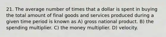 21. The average number of times that a dollar is spent in buying the total amount of final goods and services produced during a given time period is known as A) gross national product. B) the spending multiplier. C) the money multiplier. D) velocity.