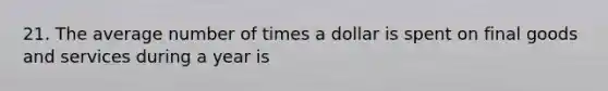 21. The average number of times a dollar is spent on final goods and services during a year is