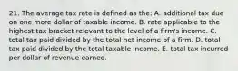 21. The average tax rate is defined as the: A. additional tax due on one more dollar of taxable income. B. rate applicable to the highest tax bracket relevant to the level of a firm's income. C. total tax paid divided by the total net income of a firm. D. total tax paid divided by the total taxable income. E. total tax incurred per dollar of revenue earned.