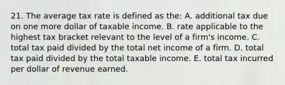 21. The average tax rate is defined as the: A. additional tax due on one more dollar of taxable income. B. rate applicable to the highest tax bracket relevant to the level of a firm's income. C. total tax paid divided by the total net income of a firm. D. total tax paid divided by the total taxable income. E. total tax incurred per dollar of revenue earned.