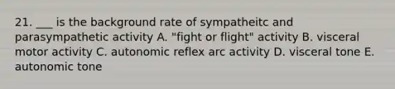 21. ___ is the background rate of sympatheitc and parasympathetic activity A. "fight or flight" activity B. visceral motor activity C. autonomic reflex arc activity D. visceral tone E. autonomic tone