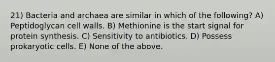 21) Bacteria and archaea are similar in which of the following? A) Peptidoglycan cell walls. B) Methionine is the start signal for protein synthesis. C) Sensitivity to antibiotics. D) Possess prokaryotic cells. E) None of the above.