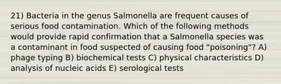 21) Bacteria in the genus Salmonella are frequent causes of serious food contamination. Which of the following methods would provide rapid confirmation that a Salmonella species was a contaminant in food suspected of causing food "poisoning"? A) phage typing B) biochemical tests C) physical characteristics D) analysis of nucleic acids E) serological tests