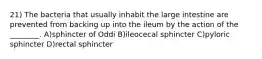 21) The bacteria that usually inhabit the large intestine are prevented from backing up into the ileum by the action of the ________. A)sphincter of Oddi B)ileocecal sphincter C)pyloric sphincter D)rectal sphincter