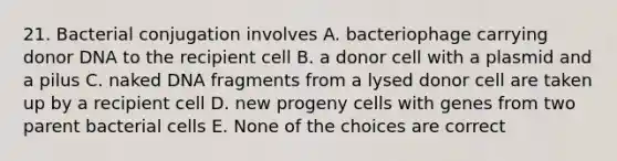 21. Bacterial conjugation involves A. bacteriophage carrying donor DNA to the recipient cell B. a donor cell with a plasmid and a pilus C. naked DNA fragments from a lysed donor cell are taken up by a recipient cell D. new progeny cells with genes from two parent bacterial cells E. None of the choices are correct