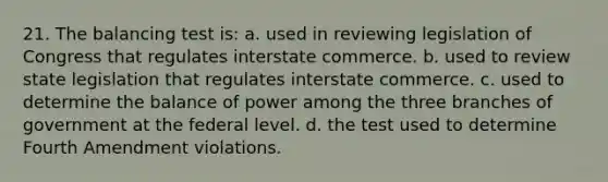 21. The balancing test is: a. used in reviewing legislation of Congress that regulates interstate commerce. b. used to review state legislation that regulates interstate commerce. c. used to determine the balance of power among the three branches of government at the federal level. d. the test used to determine Fourth Amendment violations.