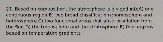 21. Based on composition, the atmosphere is divided intoA) one continuous region.B) two broad classifications:homosphere and heterosphere.C) two functional areas that absorbradiation from the Sun.D) the troposphere and the stratosphere.E) four regions based on temperature gradients.