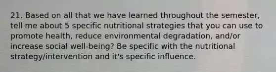 21. Based on all that we have learned throughout the semester, tell me about 5 specific nutritional strategies that you can use to promote health, reduce environmental degradation, and/or increase social well-being? Be specific with the nutritional strategy/intervention and it's specific influence.