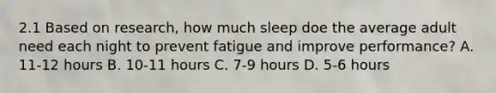 2.1 Based on research, how much sleep doe the average adult need each night to prevent fatigue and improve performance? A. 11-12 hours B. 10-11 hours C. 7-9 hours D. 5-6 hours