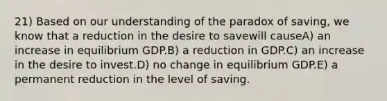 21) Based on our understanding of the paradox of saving, we know that a reduction in the desire to savewill causeA) an increase in equilibrium GDP.B) a reduction in GDP.C) an increase in the desire to invest.D) no change in equilibrium GDP.E) a permanent reduction in the level of saving.