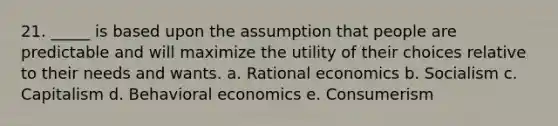 21. _____ is based upon the assumption that people are predictable and will maximize the utility of their choices relative to their needs and wants. a. Rational economics b. Socialism c. Capitalism d. Behavioral economics e. Consumerism