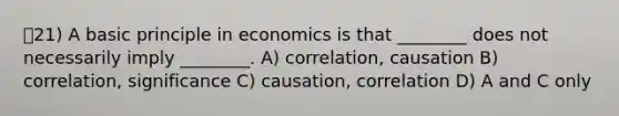 21) A basic principle in economics is that ________ does not necessarily imply ________. A) correlation, causation B) correlation, significance C) causation, correlation D) A and C only