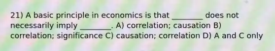 21) A basic principle in economics is that ________ does not necessarily imply ________. A) correlation; causation B) correlation; significance C) causation; correlation D) A and C only