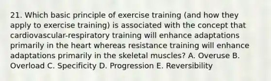 21. Which basic principle of exercise training (and how they apply to exercise training) is associated with the concept that cardiovascular-respiratory training will enhance adaptations primarily in the heart whereas resistance training will enhance adaptations primarily in the skeletal muscles? A. Overuse B. Overload C. Specificity D. Progression E. Reversibility