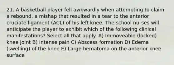 21. A basketball player fell awkwardly when attempting to claim a rebound, a mishap that resulted in a tear to the anterior cruciate ligament (ACL) of his left knee. The school nurses will anticipate the player to exhibit which of the following clinical manifestations? Select all that apply. A) Immoveable (locked) knee joint B) Intense pain C) Abscess formation D) Edema (swelling) of the knee E) Large hematoma on the anterior knee surface