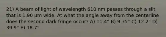 21) A beam of light of wavelength 610 nm passes through a slit that is 1.90 μm wide. At what the angle away from the centerline does the second dark fringe occur? A) 11.4° B) 9.35° C) 12.2° D) 39.9° E) 18.7°