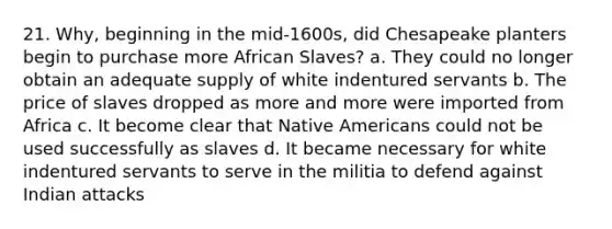 21. Why, beginning in the mid-1600s, did Chesapeake planters begin to purchase more African Slaves? a. They could no longer obtain an adequate supply of white indentured servants b. The price of slaves dropped as more and more were imported from Africa c. It become clear that <a href='https://www.questionai.com/knowledge/k3QII3MXja-native-americans' class='anchor-knowledge'>native americans</a> could not be used successfully as slaves d. It became necessary for white indentured servants to serve in the militia to defend against Indian attacks