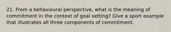 21. From a behavioural perspective, what is the meaning of commitment in the context of goal setting? Give a sport example that illustrates all three components of commitment.