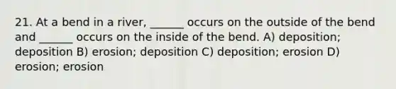 21. At a bend in a river, ______ occurs on the outside of the bend and ______ occurs on the inside of the bend. A) deposition; deposition B) erosion; deposition C) deposition; erosion D) erosion; erosion