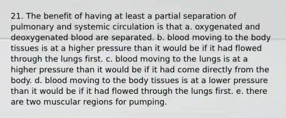 21. The benefit of having at least a partial separation of pulmonary and systemic circulation is that a. oxygenated and deoxygenated blood are separated. b. blood moving to the body tissues is at a higher pressure than it would be if it had flowed through the lungs first. c. blood moving to the lungs is at a higher pressure than it would be if it had come directly from the body. d. blood moving to the body tissues is at a lower pressure than it would be if it had flowed through the lungs first. e. there are two muscular regions for pumping.