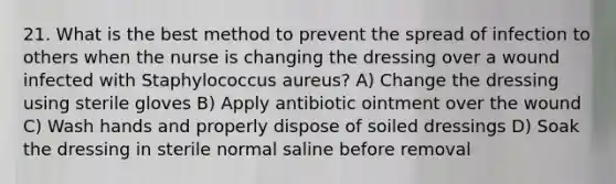 21. What is the best method to prevent the spread of infection to others when the nurse is changing the dressing over a wound infected with Staphylococcus aureus? A) Change the dressing using sterile gloves B) Apply antibiotic ointment over the wound C) Wash hands and properly dispose of soiled dressings D) Soak the dressing in sterile normal saline before removal