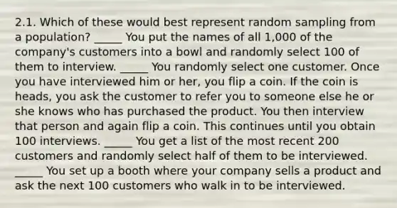 2.1. Which of these would best represent random sampling from a population? _____ You put the names of all 1,000 of the company's customers into a bowl and randomly select 100 of them to interview. _____ You randomly select one customer. Once you have interviewed him or her, you flip a coin. If the coin is heads, you ask the customer to refer you to someone else he or she knows who has purchased the product. You then interview that person and again flip a coin. This continues until you obtain 100 interviews. _____ You get a list of the most recent 200 customers and randomly select half of them to be interviewed. _____ You set up a booth where your company sells a product and ask the next 100 customers who walk in to be interviewed.