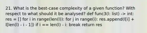 21. What is the best-case complexity of a given function? With respect to what should it be analysed? def func3(l: list) -> int: res = [] for i in range(len(l)): for j in range(i): res.append(l[i] + l[len(l) - i - 1]) if i == len(l) - i: break return res