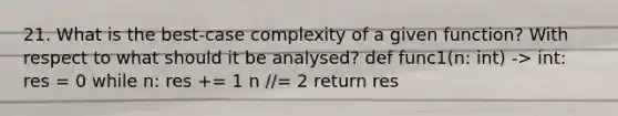 21. What is the best-case complexity of a given function? With respect to what should it be analysed? def func1(n: int) -> int: res = 0 while n: res += 1 n //= 2 return res