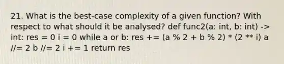 21. What is the best-case complexity of a given function? With respect to what should it be analysed? def func2(a: int, b: int) -> int: res = 0 i = 0 while a or b: res += (a % 2 + b % 2) * (2 ** i) a //= 2 b //= 2 i += 1 return res