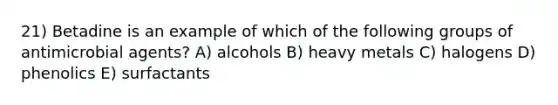 21) Betadine is an example of which of the following groups of antimicrobial agents? A) alcohols B) heavy metals C) halogens D) phenolics E) surfactants