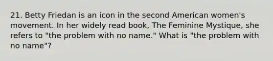 21. Betty Friedan is an icon in the second American women's movement. In her widely read book, The Feminine Mystique, she refers to "the problem with no name." What is "the problem with no name"?