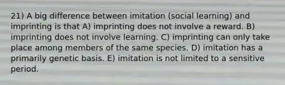 21) A big difference between imitation (social learning) and imprinting is that A) imprinting does not involve a reward. B) imprinting does not involve learning. C) imprinting can only take place among members of the same species. D) imitation has a primarily genetic basis. E) imitation is not limited to a sensitive period.