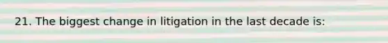 21. The biggest change in litigation in the last decade is: