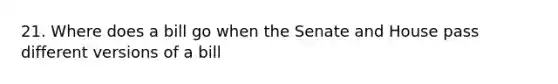 21. Where does a bill go when the Senate and House pass different versions of a bill