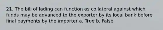 21. The bill of lading can function as collateral against which funds may be advanced to the exporter by its local bank before final payments by the importer a. True b. False