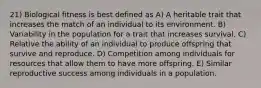 21) Biological fitness is best defined as A) A heritable trait that increases the match of an individual to its environment. B) Variability in the population for a trait that increases survival. C) Relative the ability of an individual to produce offspring that survive and reproduce. D) Competition among individuals for resources that allow them to have more offspring. E) Similar reproductive success among individuals in a population.