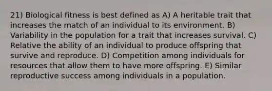 21) Biological fitness is best defined as A) A heritable trait that increases the match of an individual to its environment. B) Variability in the population for a trait that increases survival. C) Relative the ability of an individual to produce offspring that survive and reproduce. D) Competition among individuals for resources that allow them to have more offspring. E) Similar reproductive success among individuals in a population.