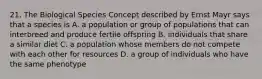 21. The Biological Species Concept described by Ernst Mayr says that a species is A. a population or group of populations that can interbreed and produce fertile offspring B. individuals that share a similar diet C. a population whose members do not compete with each other for resources D. a group of individuals who have the same phenotype