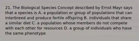 21. The Biological Species Concept described by Ernst Mayr says that a species is A. a population or group of populations that can interbreed and produce fertile offspring B. individuals that share a similar diet C. a population whose members do not compete with each other for resources D. a group of individuals who have the same phenotype