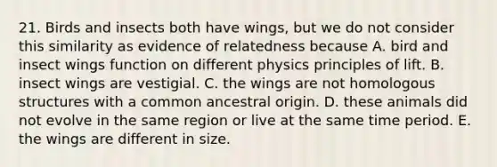 21. Birds and insects both have wings, but we do not consider this similarity as evidence of relatedness because A. bird and insect wings function on different physics principles of lift. B. insect wings are vestigial. C. the wings are not homologous structures with a common ancestral origin. D. these animals did not evolve in the same region or live at the same time period. E. the wings are different in size.