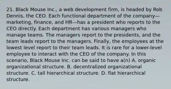 21. Black Mouse Inc., a web development firm, is headed by Rob Dennis, the CEO. Each functional department of the company—marketing, finance, and HR—has a president who reports to the CEO directly. Each department has various managers who manage teams. The managers report to the presidents, and the team leads report to the managers. Finally, the employees at the lowest level report to their team leads. It is rare for a lower-level employee to interact with the CEO of the company. In this scenario, Black Mouse Inc. can be said to have a(n) A. organic organizational structure. B. decentralized organizational structure. C. tall hierarchical structure. D. flat hierarchical structure.