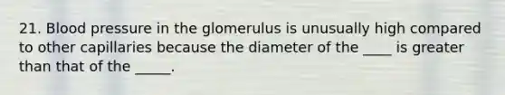 21. <a href='https://www.questionai.com/knowledge/kD0HacyPBr-blood-pressure' class='anchor-knowledge'>blood pressure</a> in the glomerulus is unusually high compared to other capillaries because the diameter of the ____ is <a href='https://www.questionai.com/knowledge/ktgHnBD4o3-greater-than' class='anchor-knowledge'>greater than</a> that of the _____.