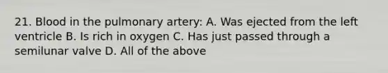 21. Blood in the pulmonary artery: A. Was ejected from the left ventricle B. Is rich in oxygen C. Has just passed through a semilunar valve D. All of the above