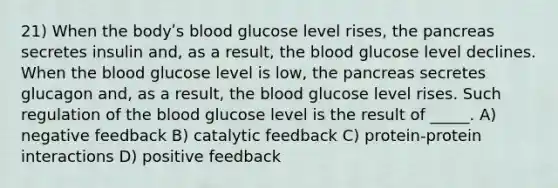 21) When the bodyʹs blood glucose level rises, the pancreas secretes insulin and, as a result, the blood glucose level declines. When the blood glucose level is low, the pancreas secretes glucagon and, as a result, the blood glucose level rises. Such regulation of the blood glucose level is the result of _____. A) negative feedback B) catalytic feedback C) protein‐protein interactions D) positive feedback