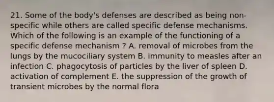 21. Some of the body's defenses are described as being non-specific while others are called specific defense mechanisms. Which of the following is an example of the functioning of a specific defense mechanism ? A. removal of microbes from the lungs by the mucociliary system B. immunity to measles after an infection C. phagocytosis of particles by the liver of spleen D. activation of complement E. the suppression of the growth of transient microbes by the normal flora