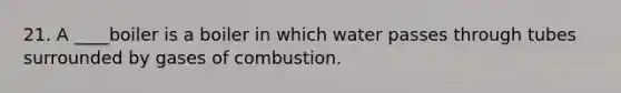 21. A ____boiler is a boiler in which water passes through tubes surrounded by gases of combustion.