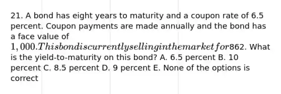 21. A bond has eight years to maturity and a coupon rate of 6.5 percent. Coupon payments are made annually and the bond has a face value of 1,000. This bond is currently selling in the market for862. What is the yield-to-maturity on this bond? A. 6.5 percent B. 10 percent C. 8.5 percent D. 9 percent E. None of the options is correct