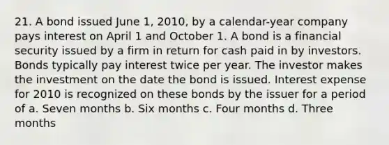 21. A bond issued June 1, 2010, by a calendar-year company pays interest on April 1 and October 1. A bond is a financial security issued by a firm in return for cash paid in by investors. Bonds typically pay interest twice per year. The investor makes the investment on the date the bond is issued. Interest expense for 2010 is recognized on these bonds by the issuer for a period of a. Seven months b. Six months c. Four months d. Three months